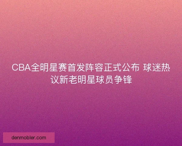 CBA全明星赛首发阵容正式公布 球迷热议新老明星球员争锋
