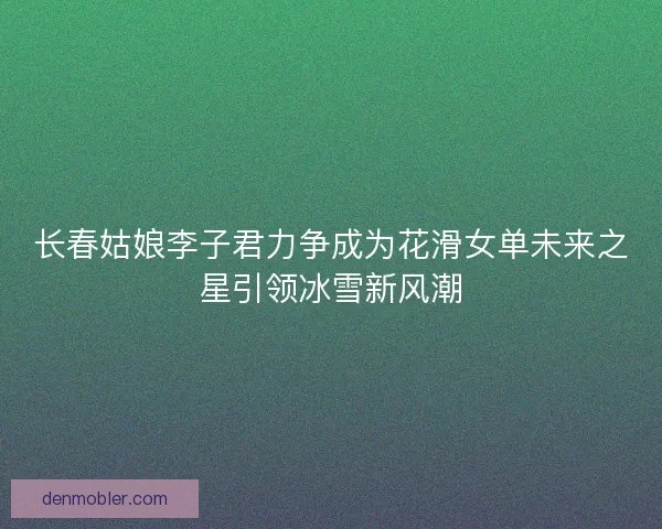 长春姑娘李子君力争成为花滑女单未来之星引领冰雪新风潮