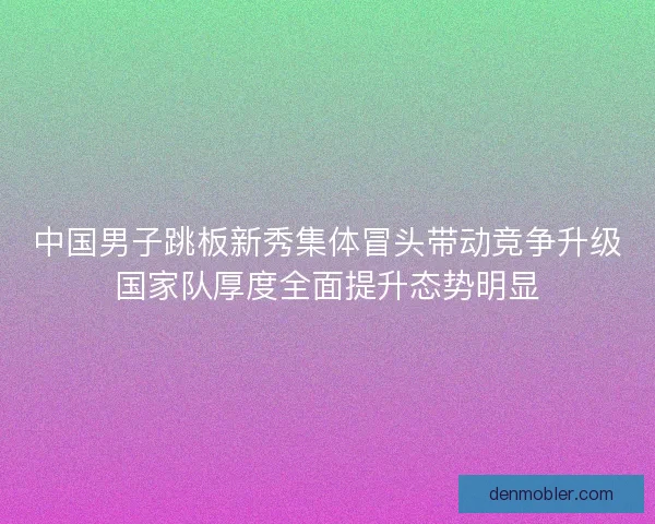 中国男子跳板新秀集体冒头带动竞争升级国家队厚度全面提升态势明显