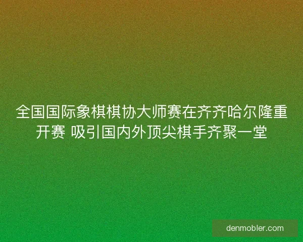 全国国际象棋棋协大师赛在齐齐哈尔隆重开赛 吸引国内外顶尖棋手齐聚一堂