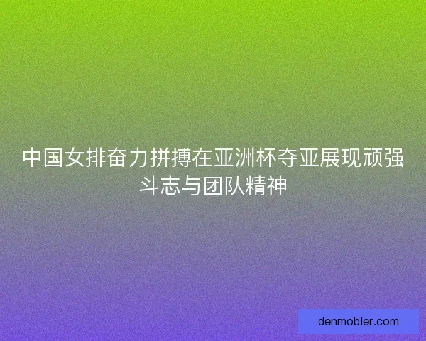 中国女排奋力拼搏在亚洲杯夺亚展现顽强斗志与团队精神