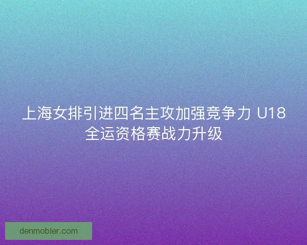 上海女排引进四名主攻加强竞争力 U18全运资格赛战力升级