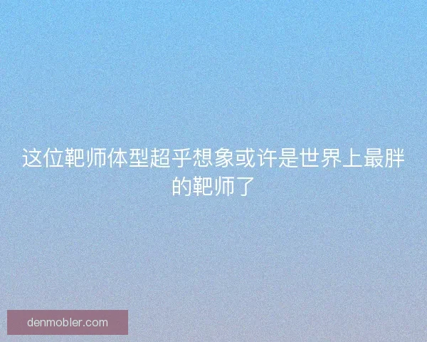 这位靶师体型超乎想象或许是世界上最胖的靶师了