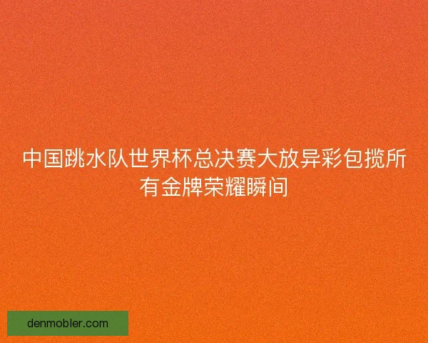 中国跳水队世界杯总决赛大放异彩包揽所有金牌荣耀瞬间